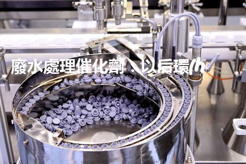 廢水處理催化劑：以后環(huán)保的隱形英雄？